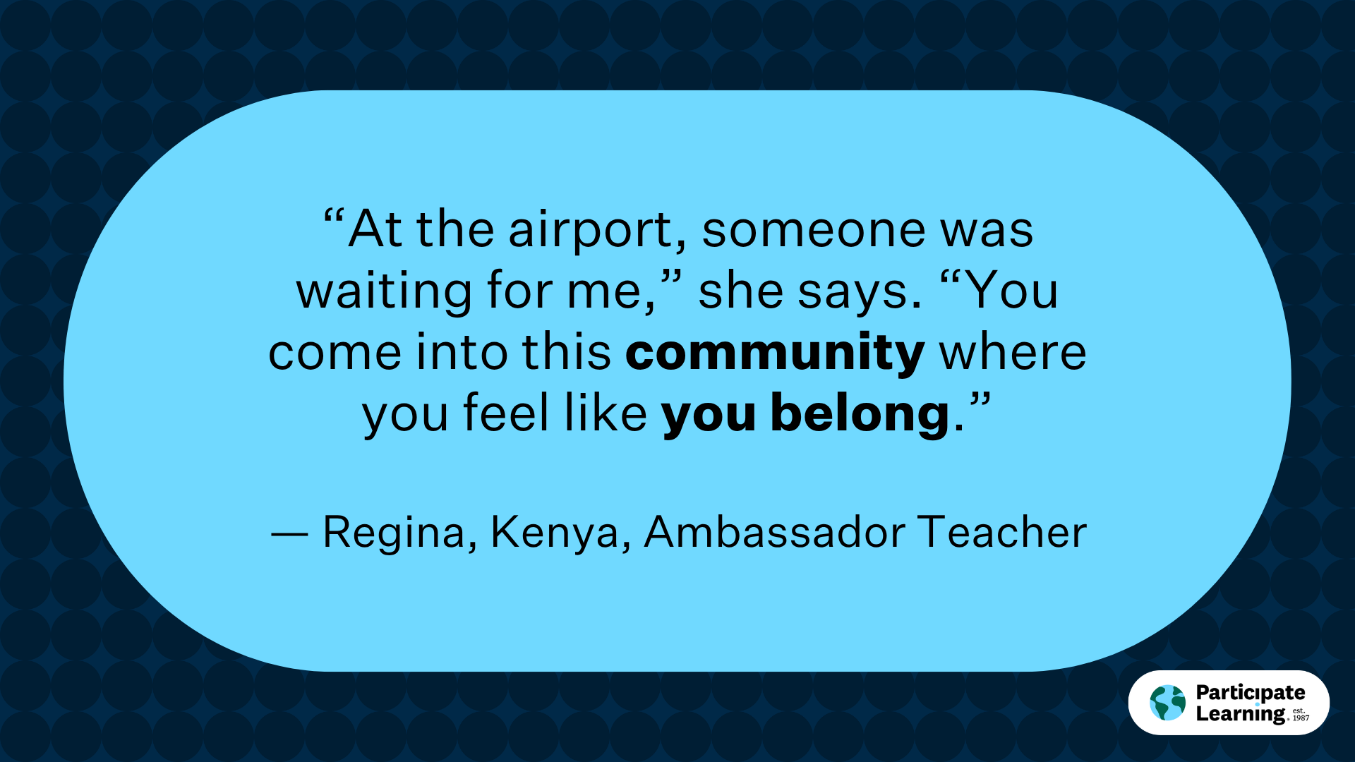 “At the airport, someone was waiting for me,” she says. “You come into this community where you feel like you belong.” — Regina, Kenya, Ambassador Teacher